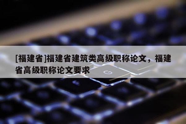 [福建省]福建省建筑類高級職稱論文，福建省高級職稱論文要求