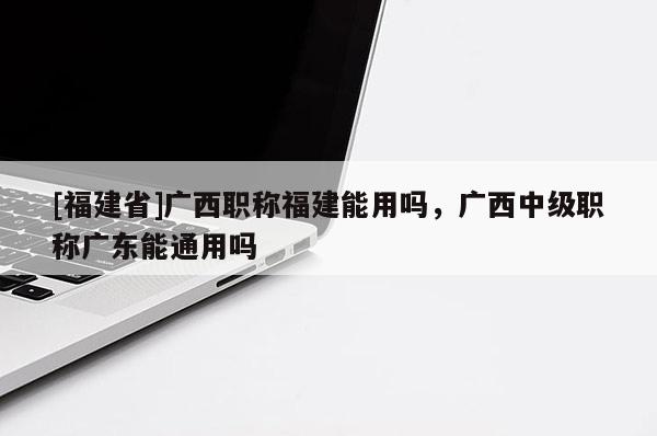 [福建省]廣西職稱福建能用嗎，廣西中級(jí)職稱廣東能通用嗎