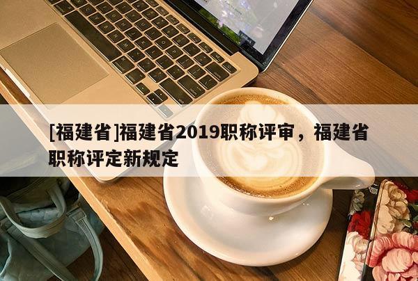 [福建省]福建省2019職稱評審，福建省職稱評定新規(guī)定