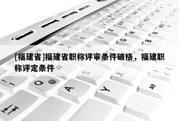 [福建省]福建省職稱評審條件破格，福建職稱評定條件