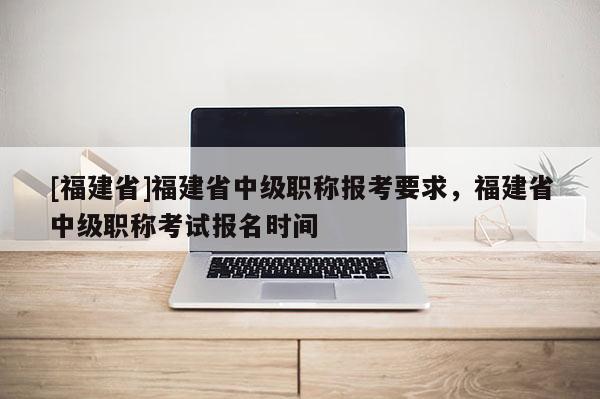 [福建省]福建省中級(jí)職稱(chēng)報(bào)考要求，福建省中級(jí)職稱(chēng)考試報(bào)名時(shí)間