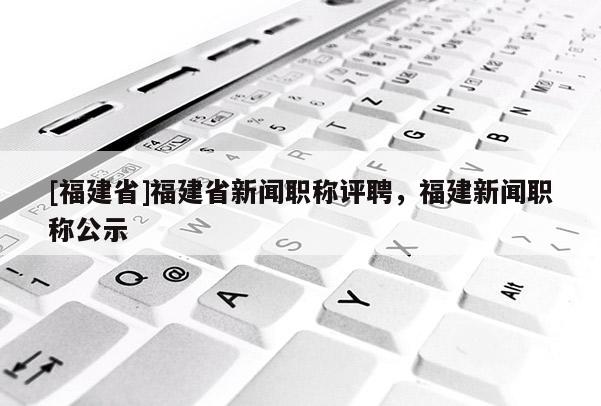 [福建省]福建省新聞職稱評(píng)聘，福建新聞職稱公示