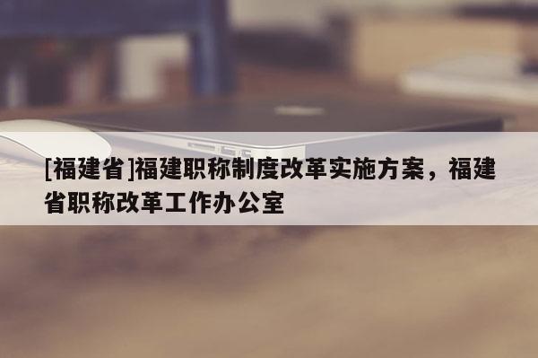 [福建省]福建職稱制度改革實(shí)施方案，福建省職稱改革工作辦公室