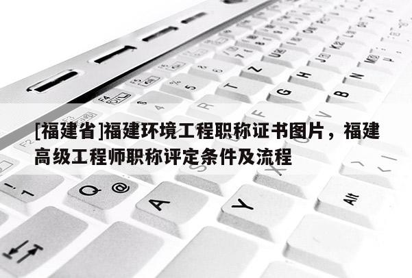 [福建省]福建環(huán)境工程職稱證書圖片，福建高級工程師職稱評定條件及流程