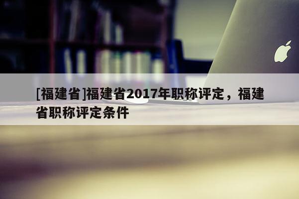 [福建省]福建省2017年職稱評定，福建省職稱評定條件