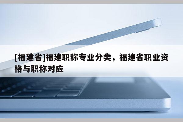 [福建省]福建職稱(chēng)專(zhuān)業(yè)分類(lèi)，福建省職業(yè)資格與職稱(chēng)對(duì)應(yīng)