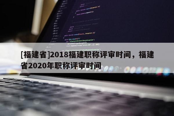 [福建省]2018福建職稱評(píng)審時(shí)間，福建省2020年職稱評(píng)審時(shí)間