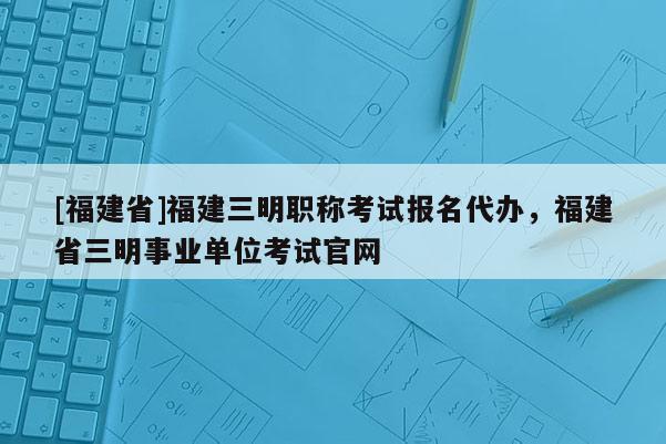 [福建省]福建三明職稱考試報名代辦，福建省三明事業(yè)單位考試官網