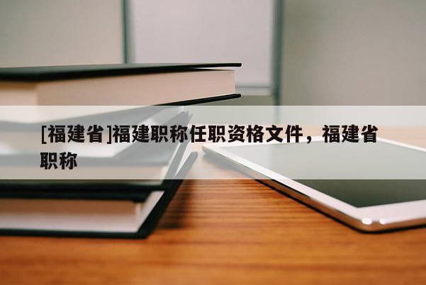 [福建省]福建職稱任職資格文件，福建省 職稱