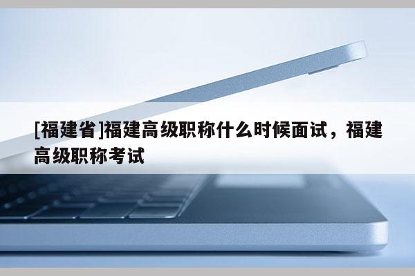 [福建省]福建高級(jí)職稱什么時(shí)候面試，福建高級(jí)職稱考試