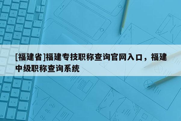 [福建省]福建專技職稱查詢官網(wǎng)入口，福建中級職稱查詢系統(tǒng)