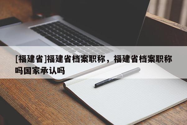 [福建省]福建省檔案職稱，福建省檔案職稱嗎國家承認嗎