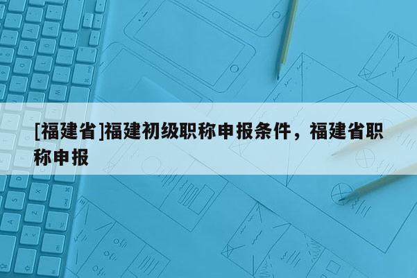 [福建省]福建初級職稱申報條件，福建省職稱申報