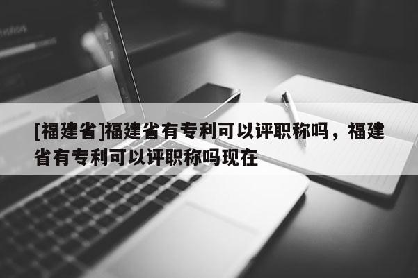 [福建省]福建省有專利可以評(píng)職稱嗎，福建省有專利可以評(píng)職稱嗎現(xiàn)在