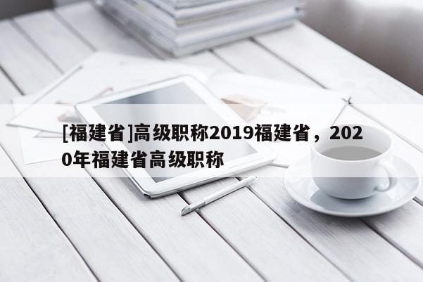 [福建省]高級(jí)職稱(chēng)2019福建省，2020年福建省高級(jí)職稱(chēng)