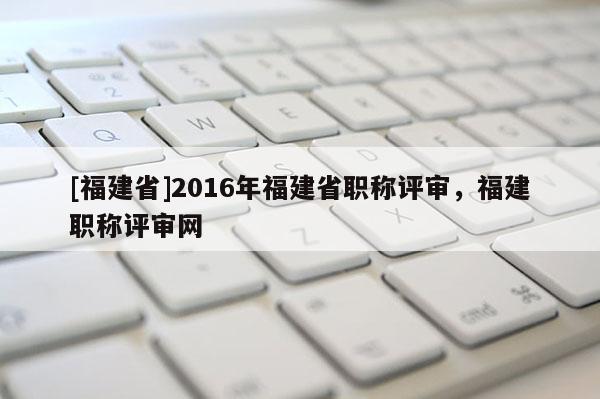 [福建省]2016年福建省職稱(chēng)評(píng)審，福建職稱(chēng)評(píng)審網(wǎng)