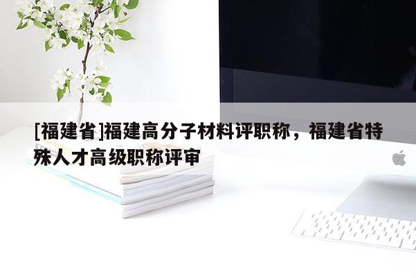 [福建省]福建高分子材料評職稱，福建省特殊人才高級職稱評審