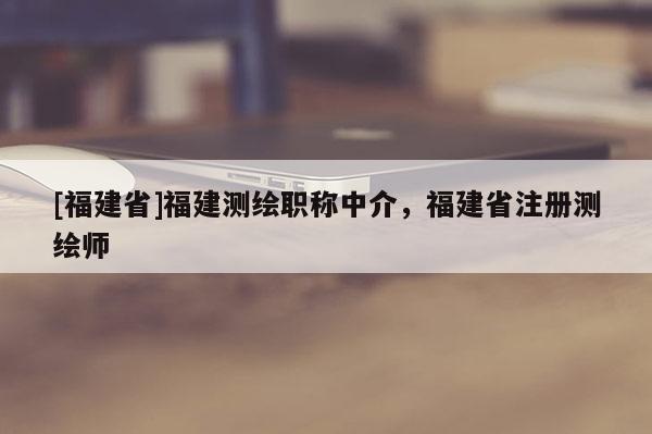 [福建省]福建測(cè)繪職稱中介，福建省注冊(cè)測(cè)繪師