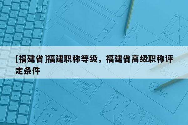 [福建省]福建職稱等級(jí)，福建省高級(jí)職稱評(píng)定條件