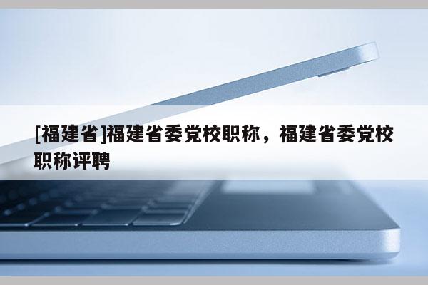 [福建省]福建省委黨校職稱，福建省委黨校職稱評(píng)聘