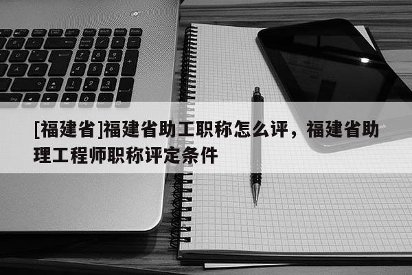 [福建省]福建省助工職稱怎么評，福建省助理工程師職稱評定條件