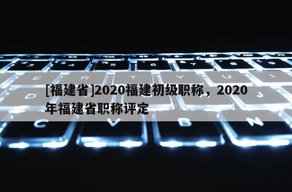 [福建省]2020福建初級職稱，2020年福建省職稱評定