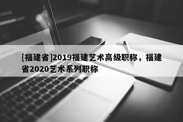 [福建省]2019福建藝術(shù)高級(jí)職稱，福建省2020藝術(shù)系列職稱