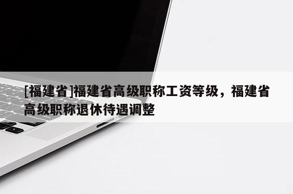 [福建省]福建省高級職稱工資等級，福建省高級職稱退休待遇調(diào)整