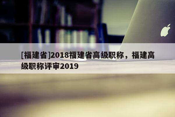 [福建省]2018福建省高級(jí)職稱，福建高級(jí)職稱評(píng)審2019