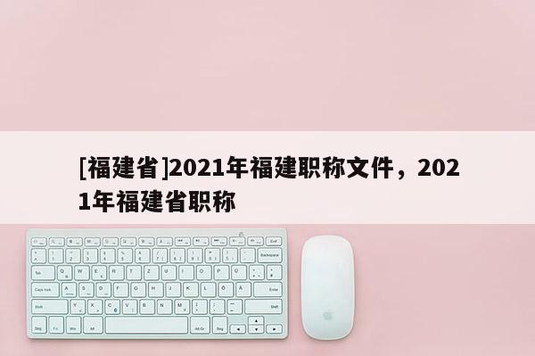 [福建省]2021年福建職稱文件，2021年福建省職稱