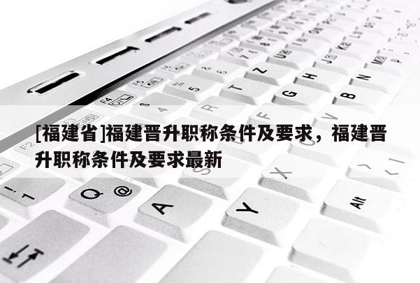 [福建省]福建晉升職稱條件及要求，福建晉升職稱條件及要求最新