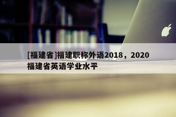 [福建省]福建職稱外語2018，2020福建省英語學(xué)業(yè)水平