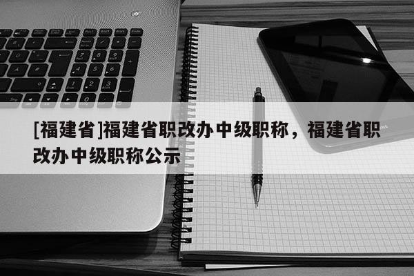 [福建省]福建省職改辦中級(jí)職稱，福建省職改辦中級(jí)職稱公示