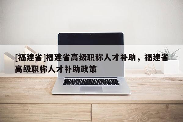 [福建省]福建省高級職稱人才補助，福建省高級職稱人才補助政策