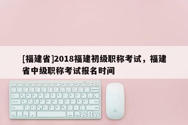 [福建省]2018福建初級職稱考試，福建省中級職稱考試報名時間