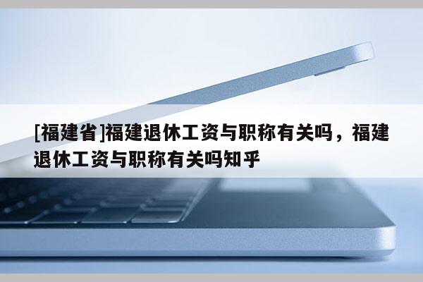 [福建省]福建退休工資與職稱有關嗎，福建退休工資與職稱有關嗎知乎