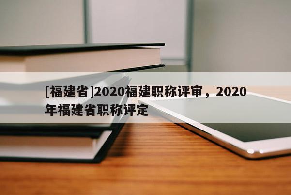 [福建省]2020福建職稱評審，2020年福建省職稱評定