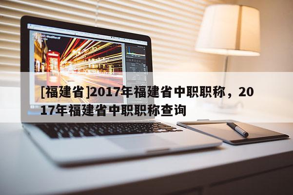 [福建省]2017年福建省中職職稱(chēng)，2017年福建省中職職稱(chēng)查詢