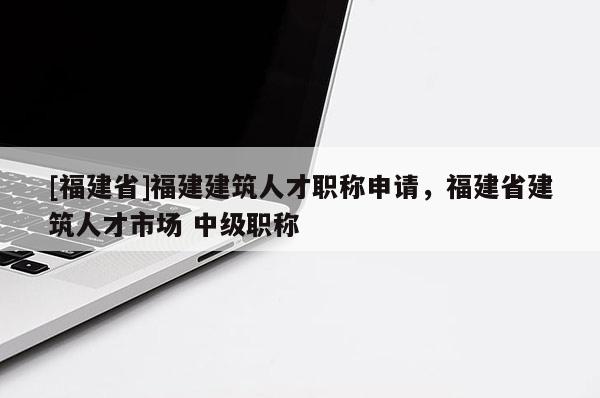 [福建省]福建建筑人才職稱申請，福建省建筑人才市場 中級職稱