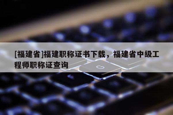 [福建省]福建職稱證書下載，福建省中級(jí)工程師職稱證查詢