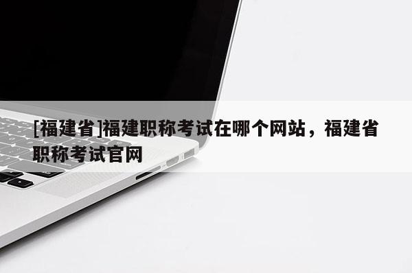 [福建省]福建職稱考試在哪個(gè)網(wǎng)站，福建省職稱考試官網(wǎng)