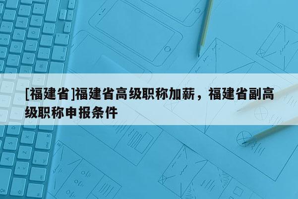 [福建省]福建省高級(jí)職稱加薪，福建省副高級(jí)職稱申報(bào)條件