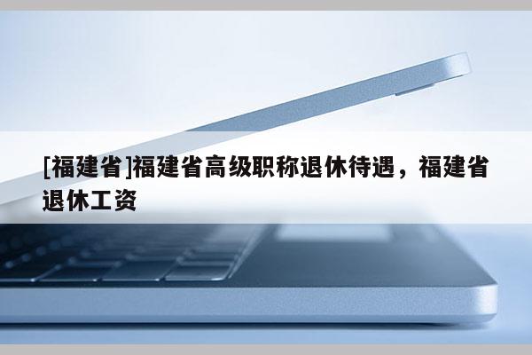 [福建省]福建省高級職稱退休待遇，福建省退休工資