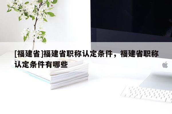 [福建省]福建省職稱認定條件，福建省職稱認定條件有哪些