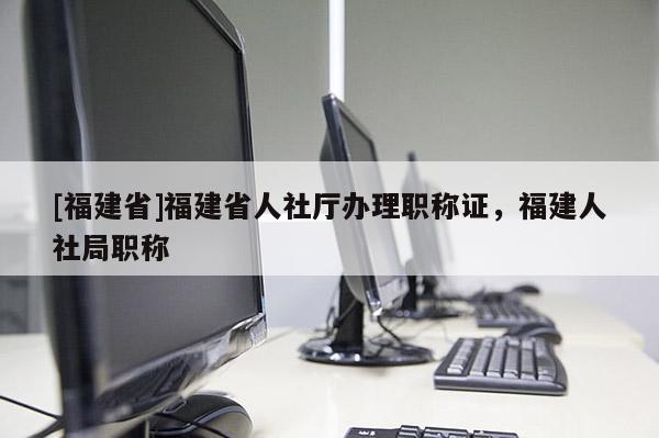 [福建省]福建省人社廳辦理職稱證，福建人社局職稱