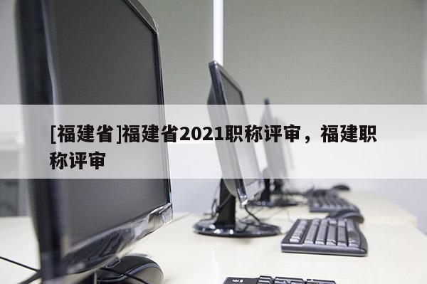 [福建省]福建省2021職稱評審，福建職稱評審