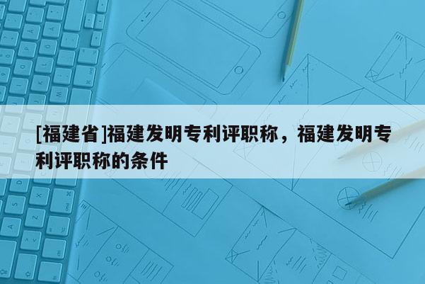 [福建省]福建發(fā)明專(zhuān)利評(píng)職稱(chēng)，福建發(fā)明專(zhuān)利評(píng)職稱(chēng)的條件