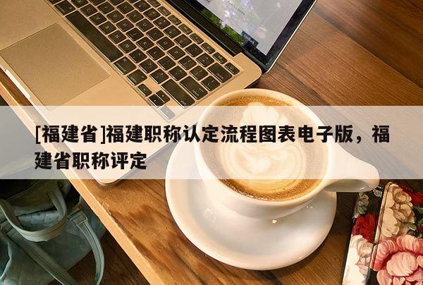 [福建省]福建職稱認(rèn)定流程圖表電子版，福建省職稱評(píng)定