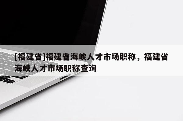 [福建省]福建省海峽人才市場職稱，福建省海峽人才市場職稱查詢