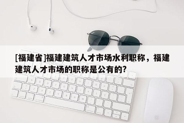 [福建省]福建建筑人才市場水利職稱，福建建筑人才市場的職稱是公有的?